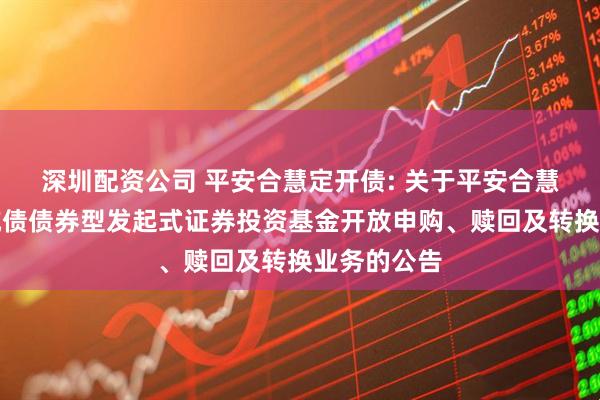 深圳配资公司 平安合慧定开债: 关于平安合慧定期开放纯债债券型发起式证券投资基金开放申购、赎回及转换业务的公告