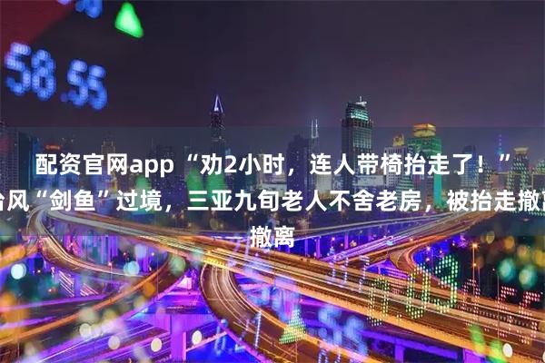 配资官网app “劝2小时，连人带椅抬走了！”台风“剑鱼”过境，三亚九旬老人不舍老房，被抬走撤离