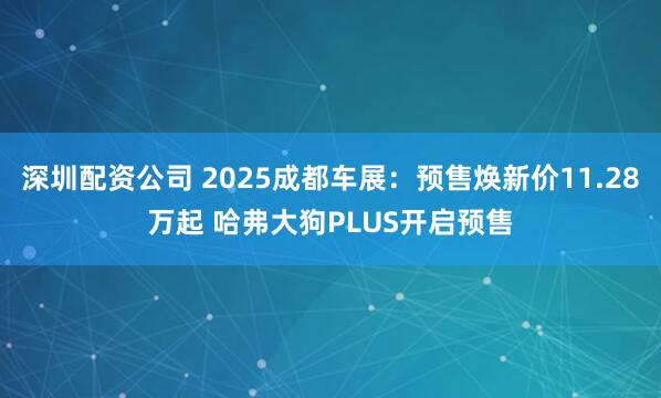 深圳配资公司 2025成都车展：预售焕新价11.28万起 哈弗大狗PLUS开启预售