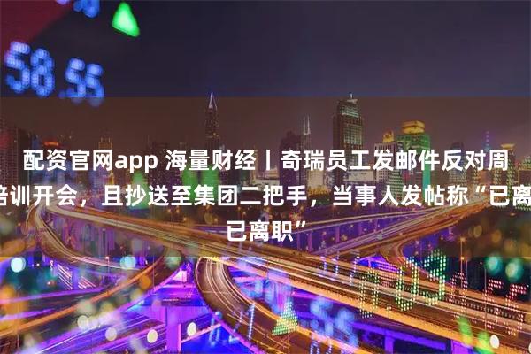 配资官网app 海量财经丨奇瑞员工发邮件反对周六培训开会，且抄送至集团二把手，当事人发帖称“已离职”