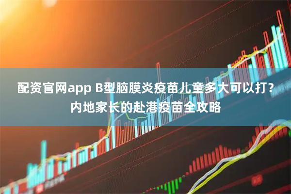 配资官网app B型脑膜炎疫苗儿童多大可以打？内地家长的赴港疫苗全攻略