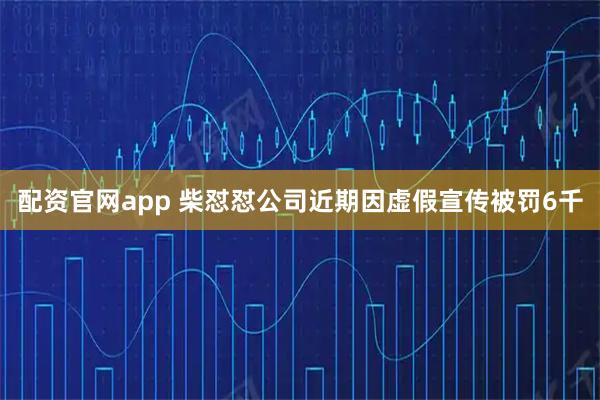 配资官网app 柴怼怼公司近期因虚假宣传被罚6千