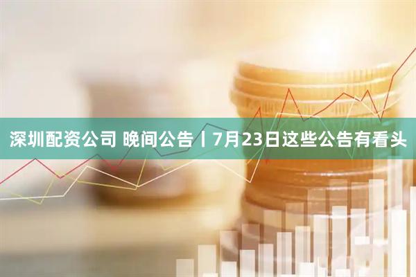 深圳配资公司 晚间公告丨7月23日这些公告有看头