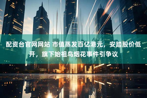 配资台官网网站 市值蒸发百亿港元，安踏股价低开，旗下始祖鸟烟花事件引争议