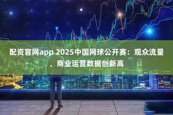 配资官网app 2025中国网球公开赛：观众流量、商业运营数据创新高