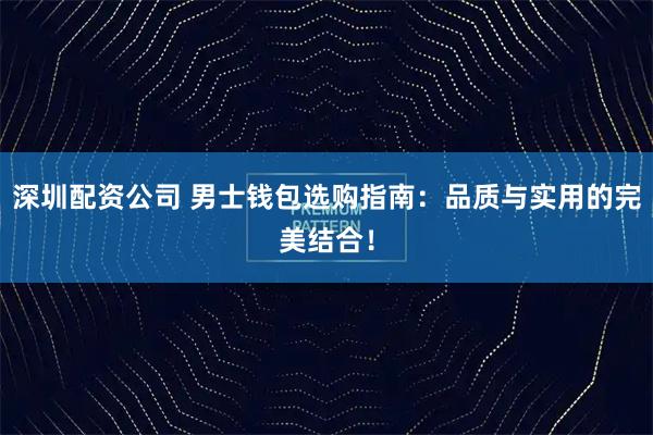 深圳配资公司 男士钱包选购指南：品质与实用的完美结合！
