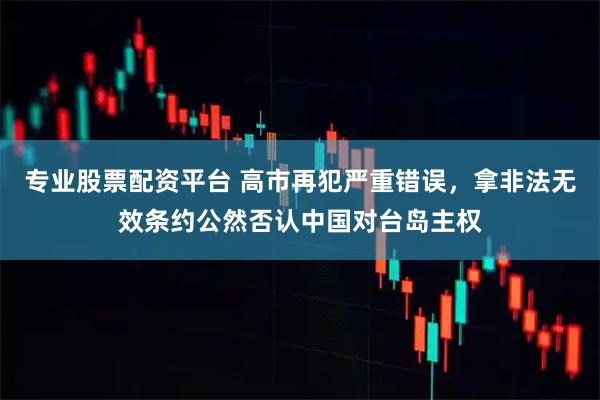 专业股票配资平台 高市再犯严重错误，拿非法无效条约公然否认中国对台岛主权