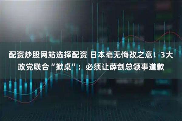 配资炒股网站选择配资 日本毫无悔改之意！3大政党联合“掀桌”：必须让薛剑总领事道歉