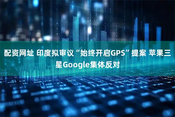 配资网址 印度拟审议“始终开启GPS”提案 苹果三星Google集体反对