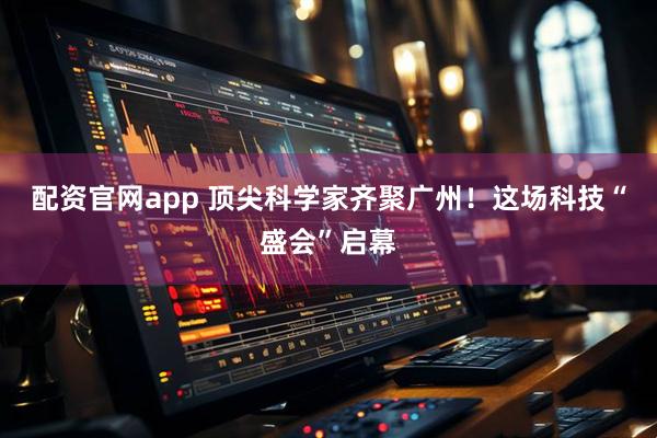 配资官网app 顶尖科学家齐聚广州！这场科技“盛会”启幕